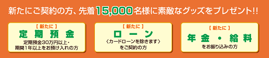 新たにご契約の方、先着15,000名様に素敵なグッズをプレゼント！「新たに定期預金30万円以上期間1年以上お預け入れの方」「新たにローンご契約の方（カードローンを除きます）」「新たに年金・給料をお振込みの方」」