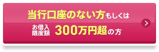 当行口座のない方もしくはお借入限度額300万円超の方