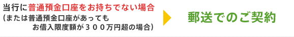 当行に普通預金口座をお持ちでない場合（または普通預金口座があってもお借入限度額が３００万円超の場合）→郵送でのご契約