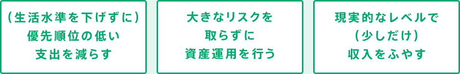 ○(生活水準を下げずに)優先順位の低い支出を減らす ○大きなリスクを取らずに資産運用を行う ○現実的なレベルで(少しだけ)収入をふやす