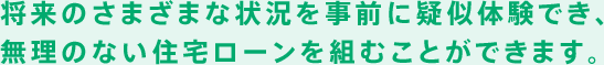 将来のさまざまな状況を事前に疑似体験でき、 無理のない住宅ローンを組むことができます。