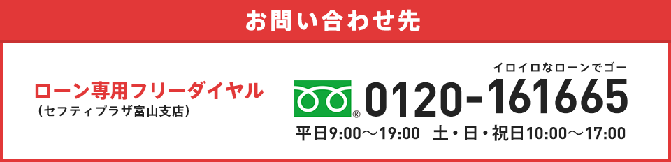 お問い合わせ先 ローン専用フリーダイアル(セフティプラザ富山支店) 0120-161665 イロイロなローンでゴー 平日9:00～19:00   土・日・祝日10:00～17:00