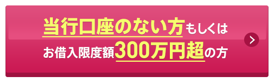 当行口座のない方もしくはお借入限度額300万円超の方